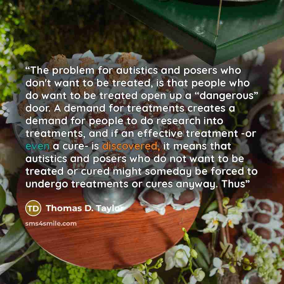 “The problem for autistics and posers who don't want to be treated, is that people who do want to be treated open up a “dangerous” door. A demand for treatments creates a demand for people to do research into treatments, and if an effective treatment -or even a cure- is discovered, it means that…” quote by Thomas D. Taylor