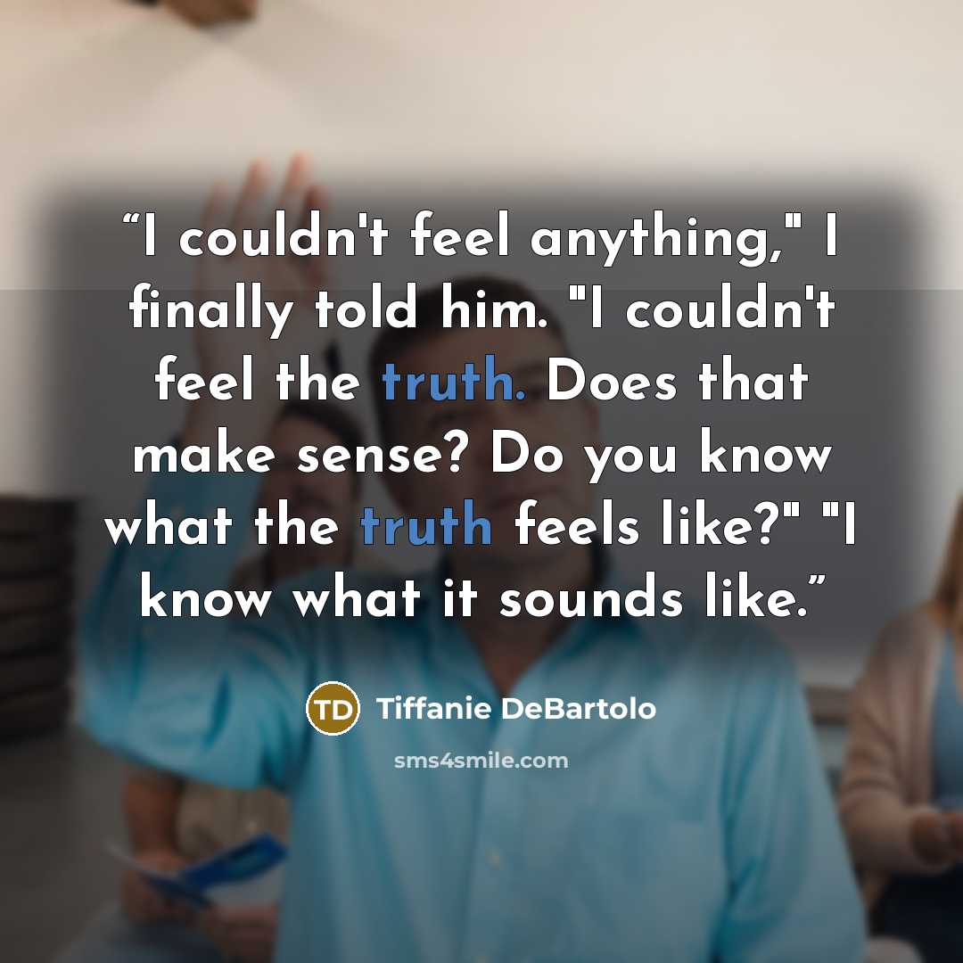 “I couldn't feel anything," I finally told him. "I couldn't feel the truth. Does that make sense? Do you know what the truth feels like?" "I know what it sounds like.” quote by Tiffanie DeBartolo