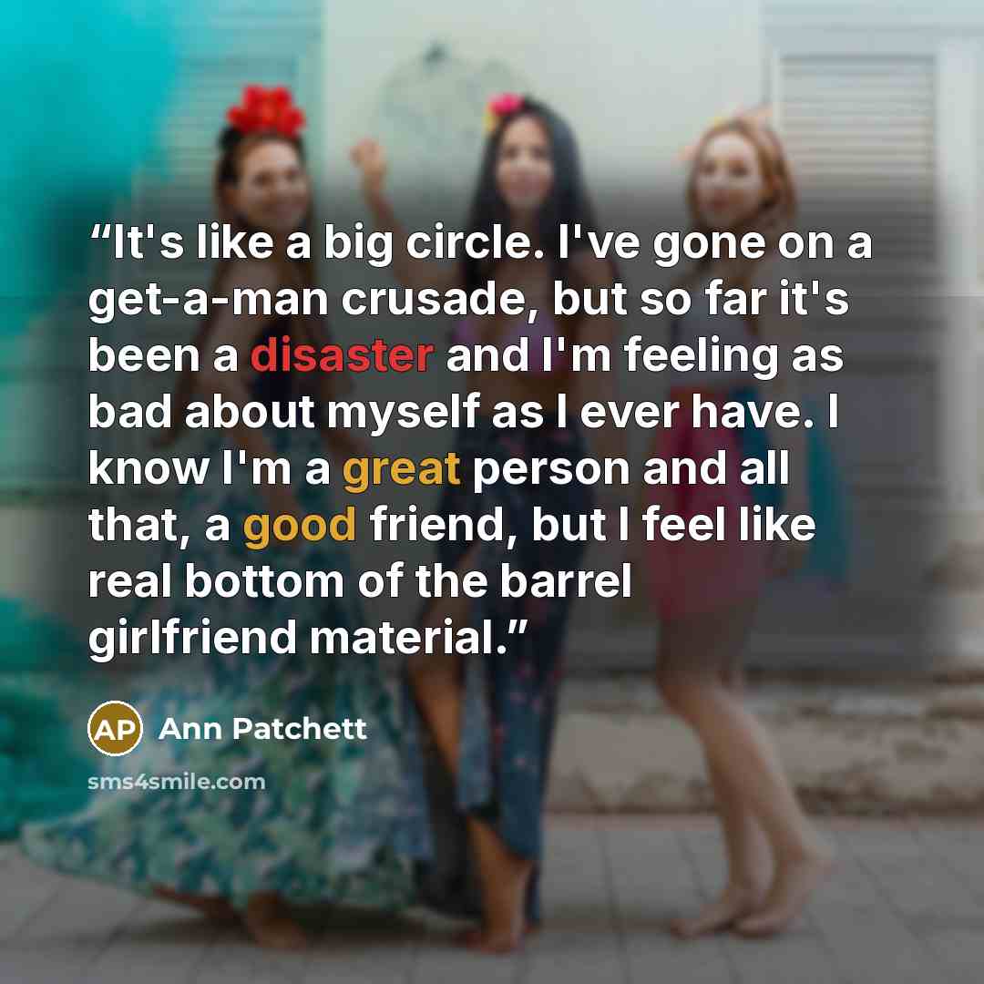 “It's like a big circle. I've gone on a get-a-man crusade, but so far it's been a disaster and I'm feeling as bad about myself as I ever have. I know I'm a great person and all that, a good friend, but I feel like real bottom of the barrel girlfriend material.” quote by Ann Patchett