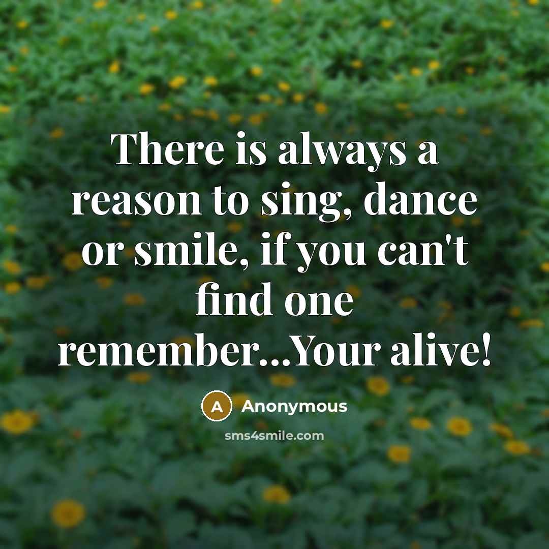 “There is always a reason to sing, dance or smile, if you can't find one remember...Your alive!” quote by Anonymous