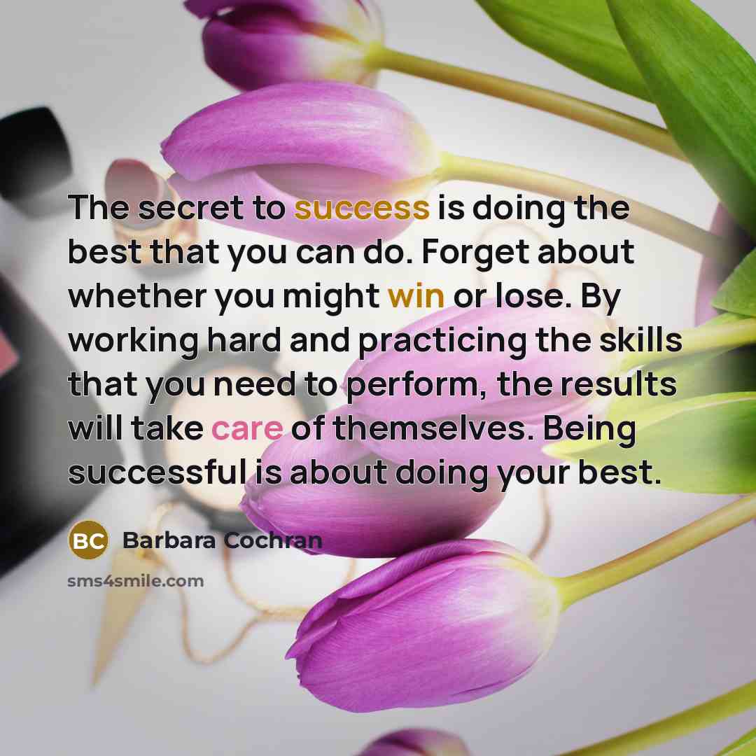 “The secret to success is doing the best that you can do. Forget about whether you might win or lose. By working hard and practicing the skills that you need to perform, the results will take care of themselves. Being successful is about doing your best.” quote by Barbara Cochran