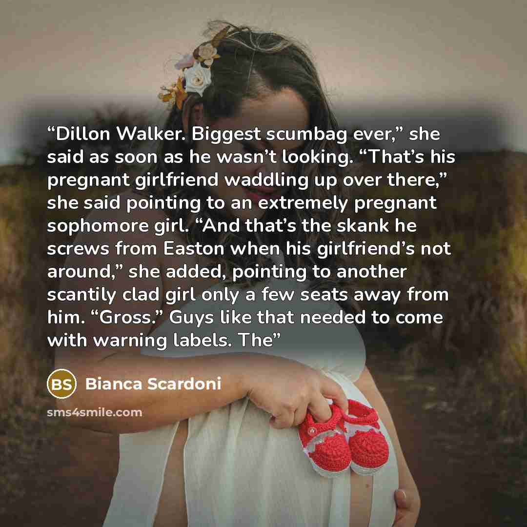 “Dillon Walker. Biggest scumbag ever,” she said as soon as he wasn’t looking. “That’s his pregnant girlfriend waddling up over there,” she said pointing to an extremely pregnant sophomore girl. “And that’s the skank he screws from Easton when his girlfriend’s not around,” she added, pointing to…” quote by Bianca Scardoni