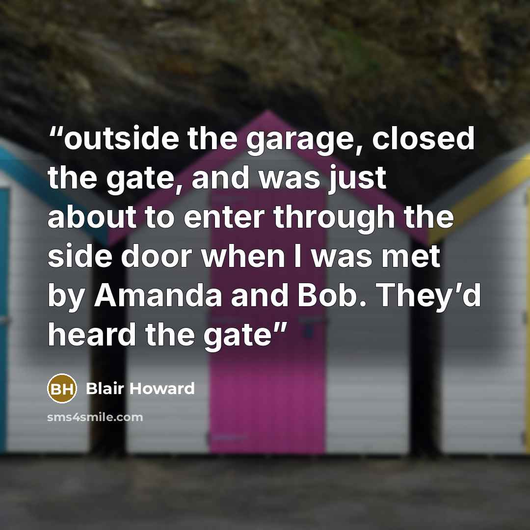 “outside the garage, closed the gate, and was just about to enter through the side door when I was met by Amanda and Bob. They’d heard the gate” quote by Blair Howard