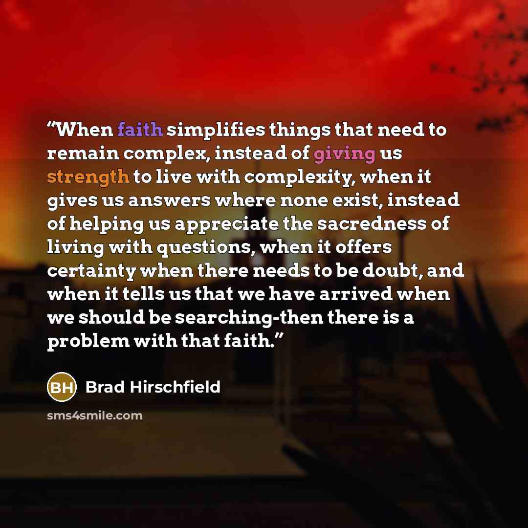 “When faith simplifies things that need to remain complex, instead of giving us strength to live with complexity, when it gives us answers where none exist, instead of helping us appreciate the sacredness of living with questions, when it offers certainty when there needs to be doubt, and when it…” quote by Brad Hirschfield