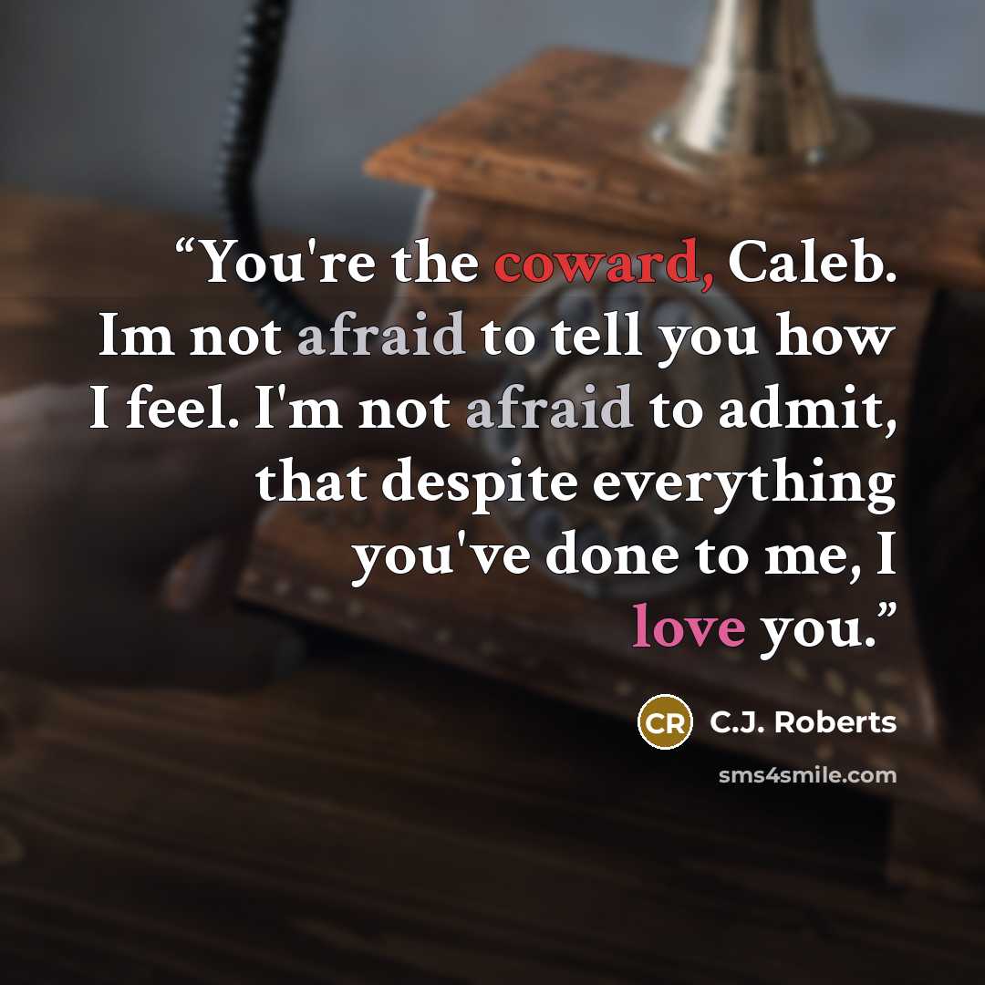 “You're the coward, Caleb. Im not afraid to tell you how I feel. I'm not afraid to admit, that despite everything you've done to me, I love you.” quote by C.J. Roberts