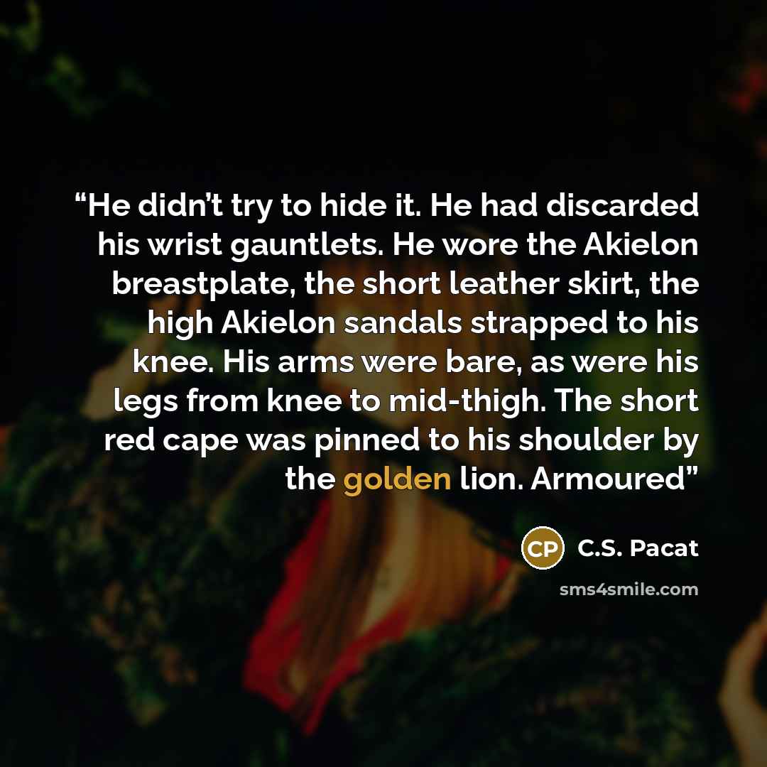 “He didn’t try to hide it. He had discarded his wrist gauntlets. He wore the Akielon breastplate, the short leather skirt, the high Akielon sandals strapped to his knee. His arms were bare, as were his legs from knee to mid-thigh. The short red cape was pinned to his shoulder by the golden lion…” quote by C.S. Pacat