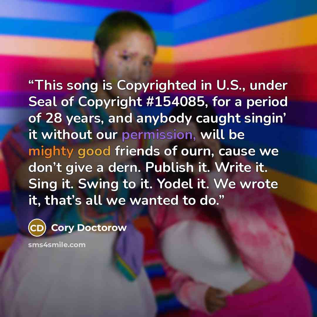 “This song is Copyrighted in U.S., under Seal of Copyright #154085, for a period of 28 years, and anybody caught singin’ it without our permission, will be mighty good friends of ourn, cause we don’t give a dern. Publish it. Write it. Sing it. Swing to it. Yodel it. We wrote it, that’s all we…” quote by Cory Doctorow