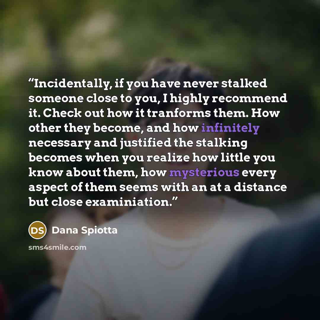 “Incidentally, if you have never stalked someone close to you, I highly recommend it. Check out how it tranforms them. How other they become, and how infinitely necessary and justified the stalking becomes when you realize how little you know about them, how mysterious every aspect of them seems…” quote by Dana Spiotta