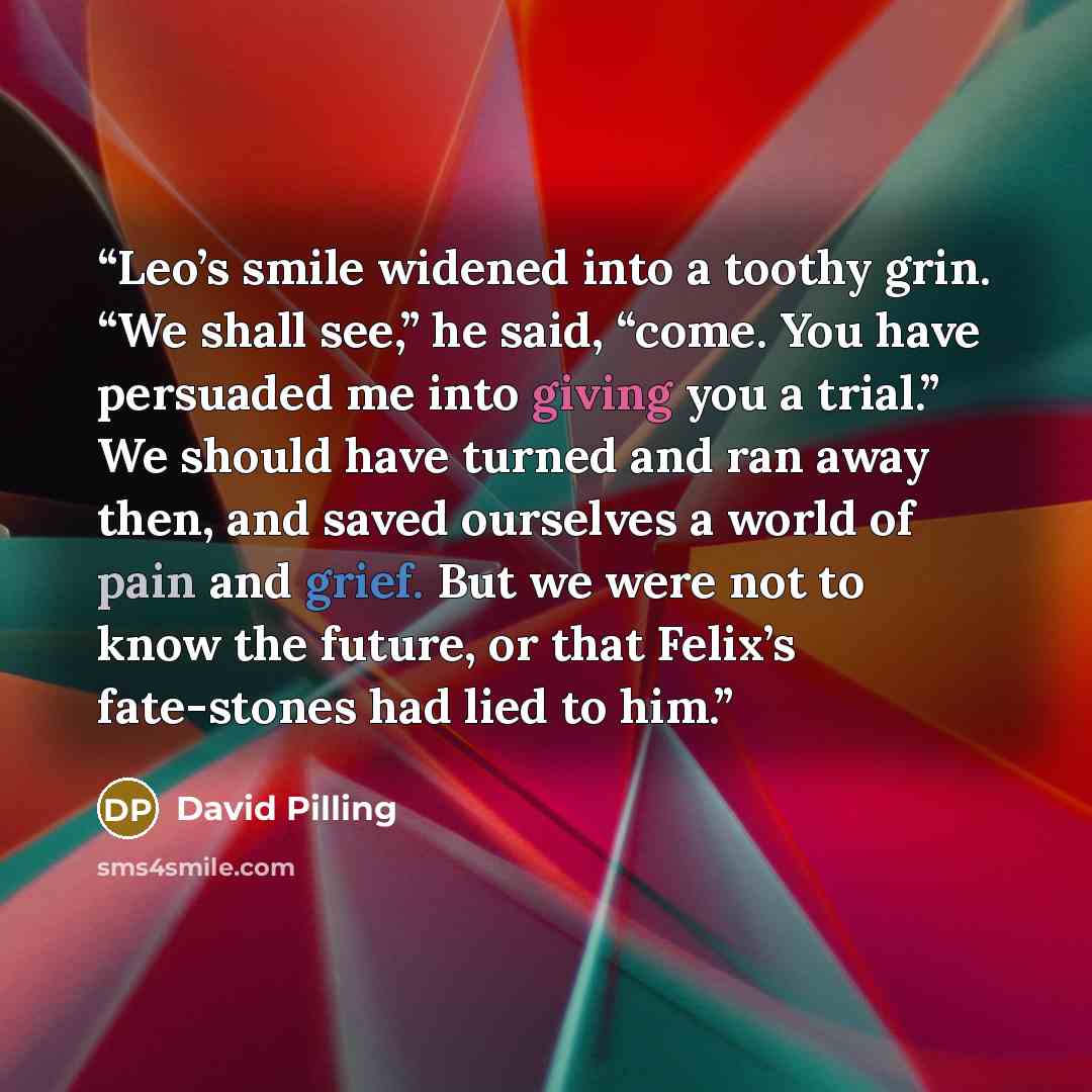 “Leo’s smile widened into a toothy grin. “We shall see,” he said, “come. You have persuaded me into giving you a trial.” We should have turned and ran away then, and saved ourselves a world of pain and grief. But we were not to know the future, or that Felix’s fate-stones had lied to him.” quote by David Pilling