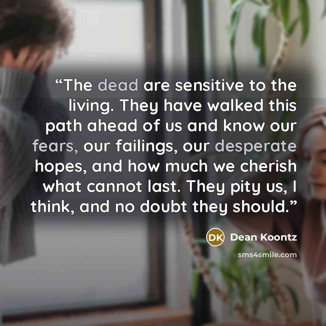 “The dead are sensitive to the living. They have walked this path ahead of us and know our fears, our failings, our desperate hopes, and how much we cherish what cannot last. They pity us, I think, and no doubt they should.” quote by Dean Koontz