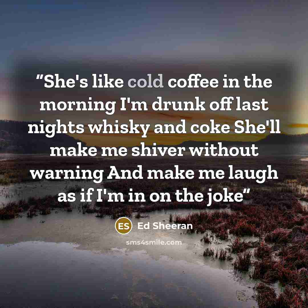 “She's like cold coffee in the morning I'm drunk off last nights whisky and coke She'll make me shiver without warning And make me laugh as if I'm in on the joke” quote by Ed Sheeran
