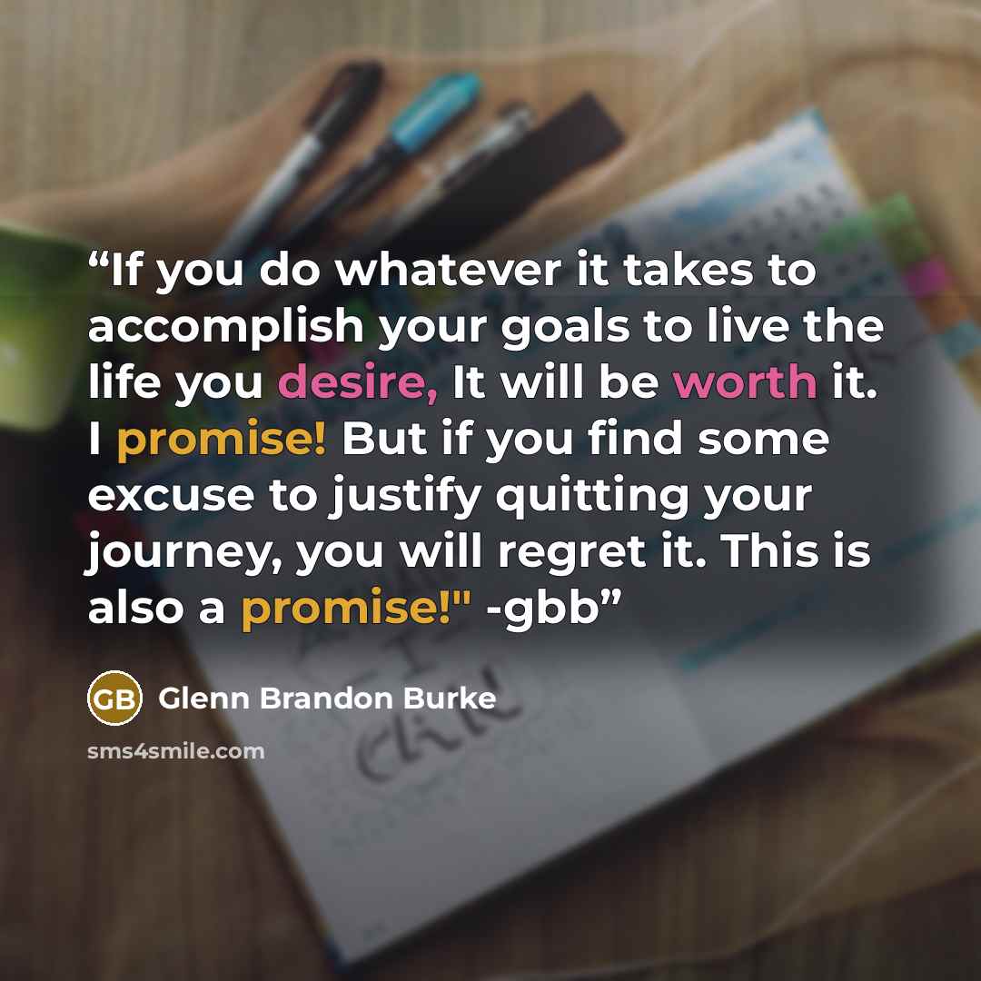 “If you do whatever it takes to accomplish your goals to live the life you desire, It will be worth it. I promise! But if you find some excuse to justify quitting your journey, you will regret it. This is also a promise!" -gbb” quote by Glenn Brandon Burke