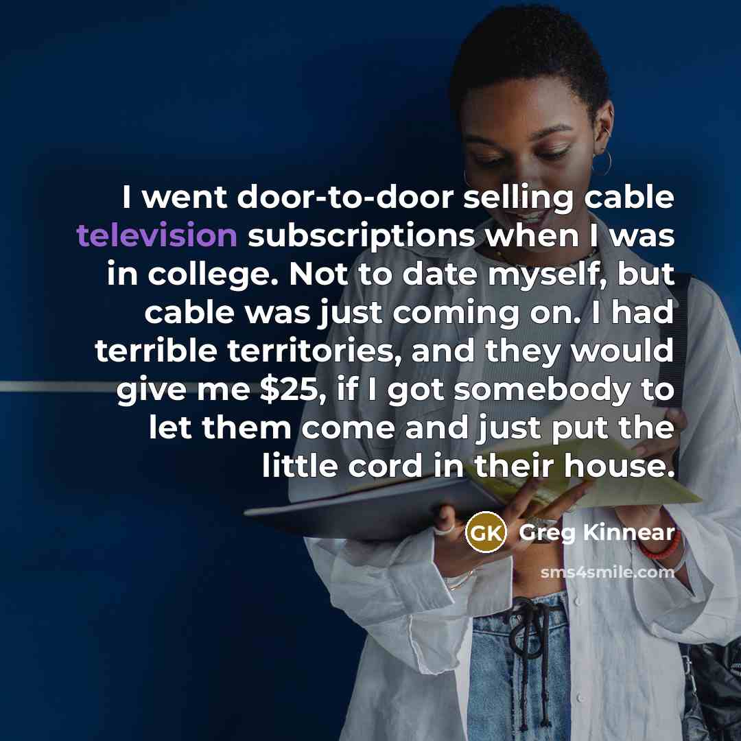 “I went door-to-door selling cable television subscriptions when I was in college. Not to date myself, but cable was just coming on. I had terrible territories, and they would give me $25, if I got somebody to let them come and just put the little cord in their house.” quote by Greg Kinnear