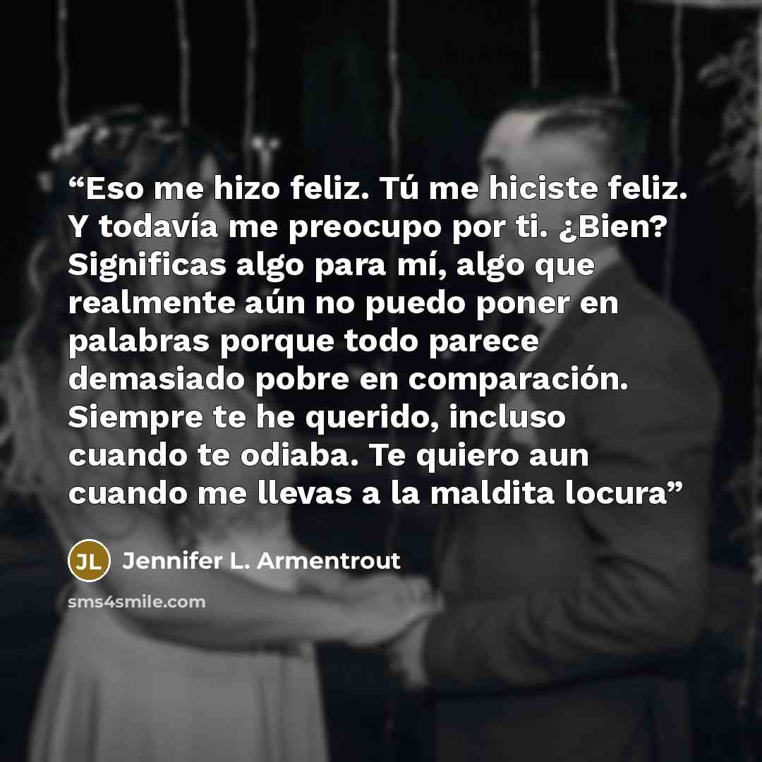 “Eso me hizo feliz. Tú me hiciste feliz. Y todavía me preocupo por ti. ¿Bien? Significas algo para mí, algo que realmente aún no puedo poner en palabras porque todo parece demasiado pobre en comparación. Siempre te he querido, incluso cuando te odiaba. Te quiero aun cuando me llevas a la maldita…” quote by Jennifer L. Armentrout