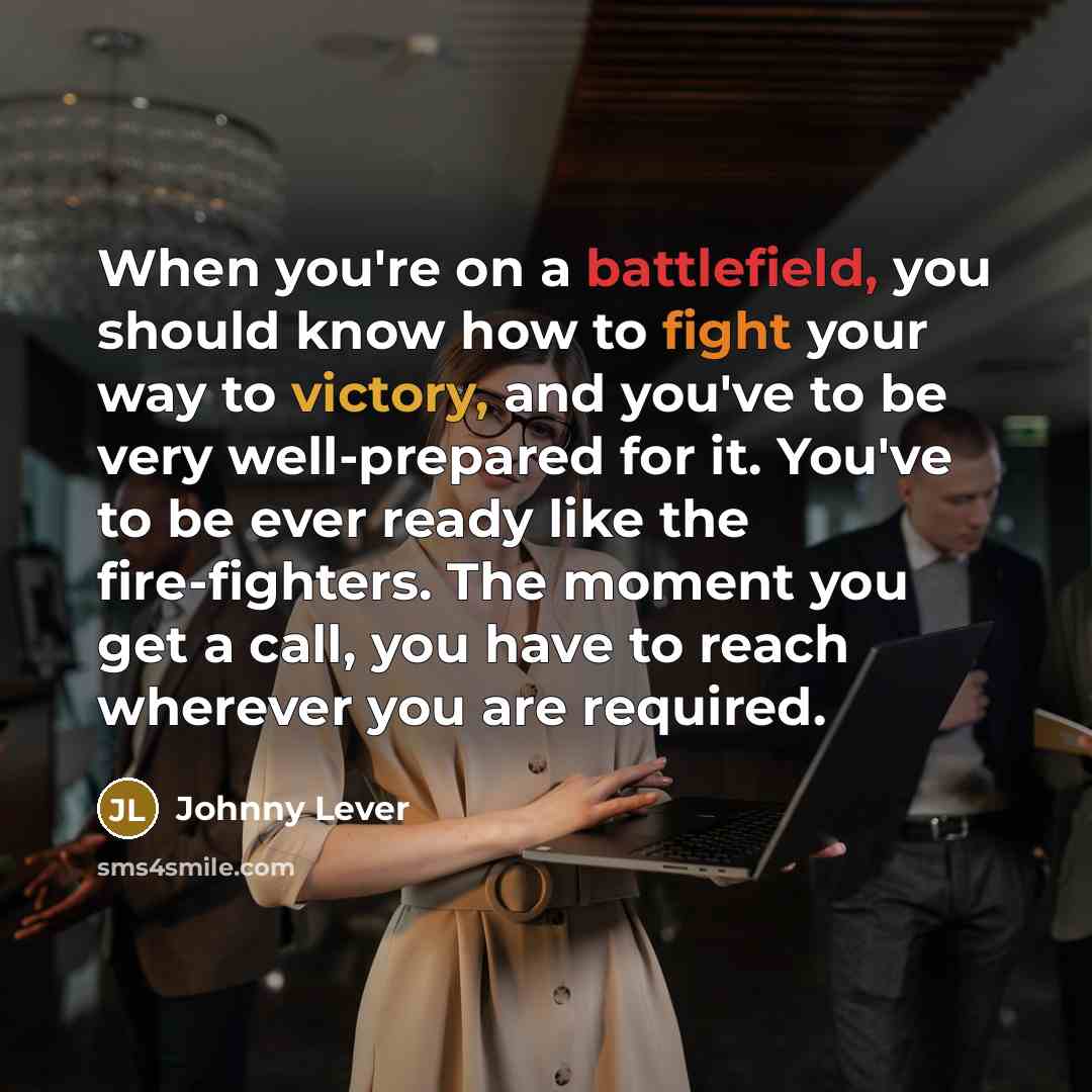 “When you're on a battlefield, you should know how to fight your way to victory, and you've to be very well-prepared for it. You've to be ever ready like the fire-fighters. The moment you get a call, you have to reach wherever you are required.” quote by Johnny Lever