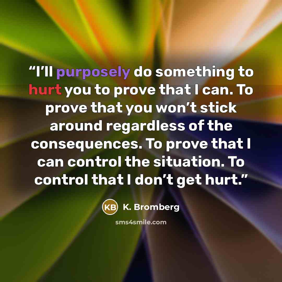 “I’ll purposely do something to hurt you to prove that I can. To prove that you won’t stick around regardless of the consequences. To prove that I can control the situation. To control that I don’t get hurt.” quote by K. Bromberg