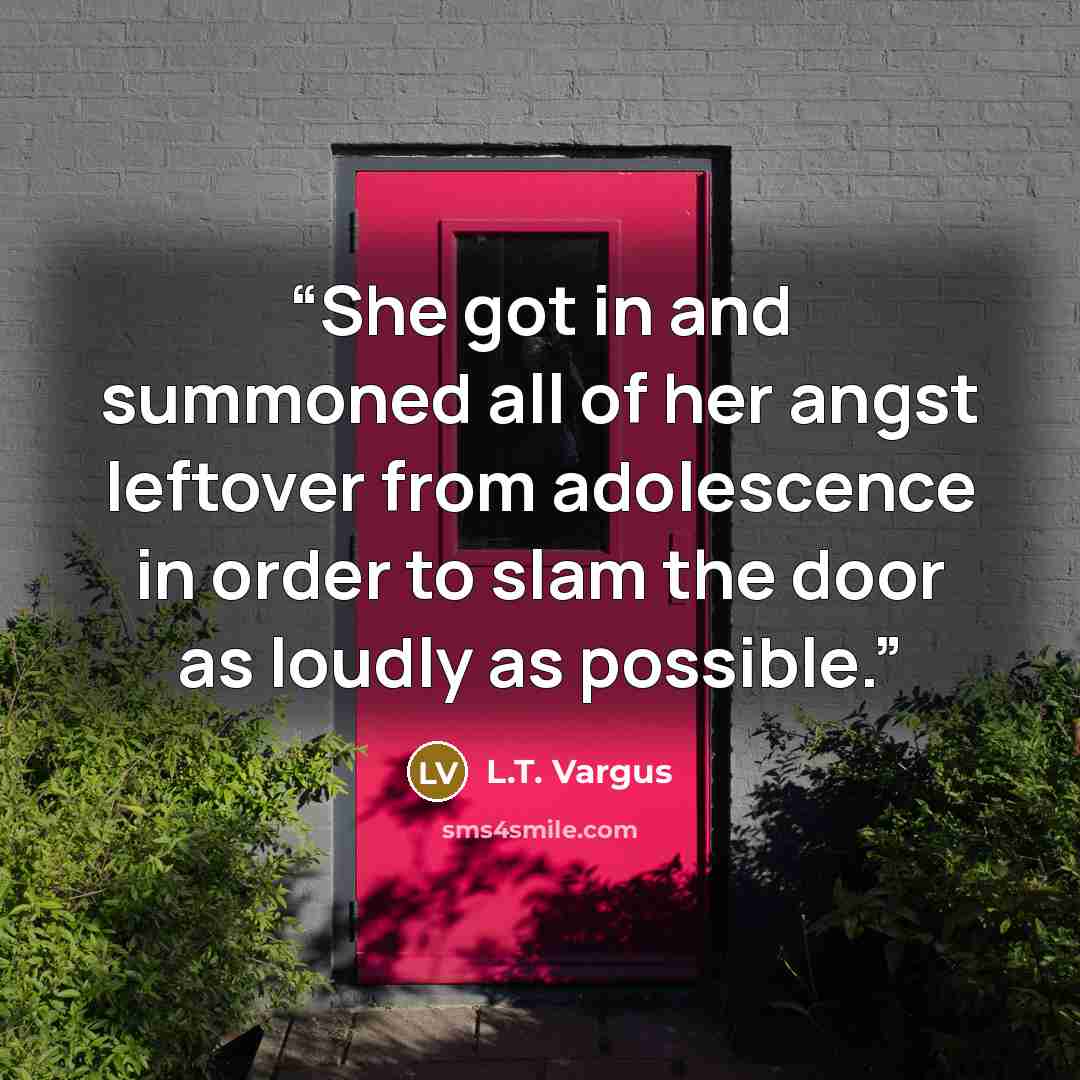 “She got in and summoned all of her angst leftover from adolescence in order to slam the door as loudly as possible.” quote by L.T. Vargus