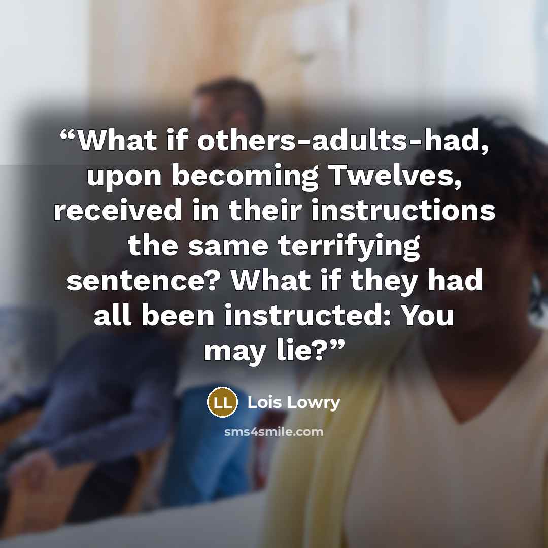 “What if others-adults-had, upon becoming Twelves, received in their instructions the same terrifying sentence? What if they had all been instructed: You may lie?” quote by Lois Lowry