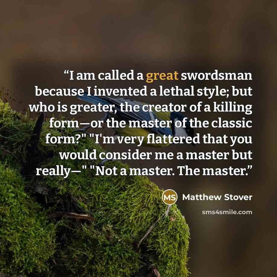 “I am called a great swordsman because I invented a lethal style; but who is greater, the creator of a killing form—or the master of the classic form?" "I'm very flattered that you would consider me a master but really—" "Not a master. The master.” quote by Matthew Stover
