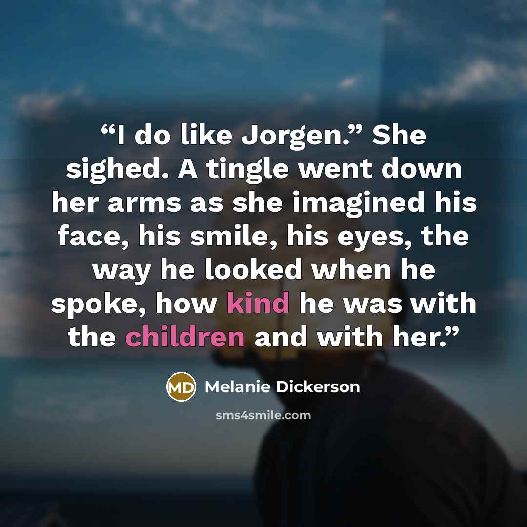 “I do like Jorgen.” She sighed. A tingle went down her arms as she imagined his face, his smile, his eyes, the way he looked when he spoke, how kind he was with the children and with her.” quote by Melanie Dickerson