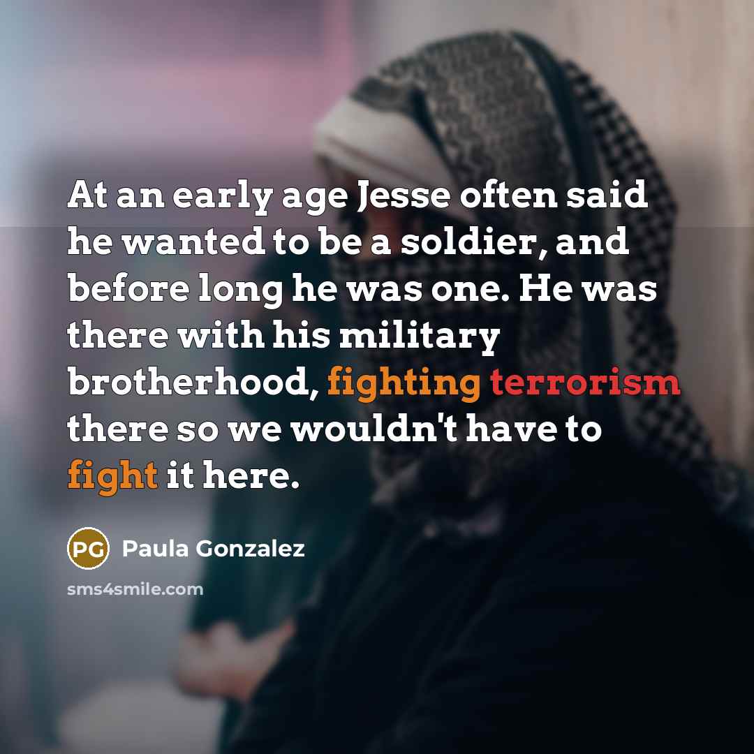 “At an early age Jesse often said he wanted to be a soldier, and before long he was one. He was there with his military brotherhood, fighting terrorism there so we wouldn't have to fight it here.” quote by Paula Gonzalez