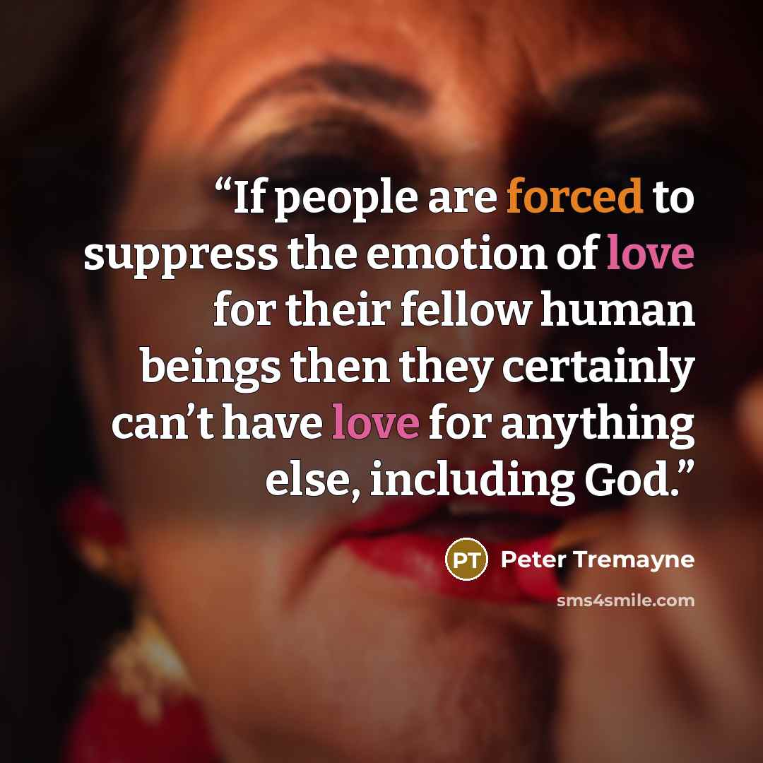 “If people are forced to suppress the emotion of love for their fellow human beings then they certainly can’t have love for anything else, including God.” quote by Peter Tremayne