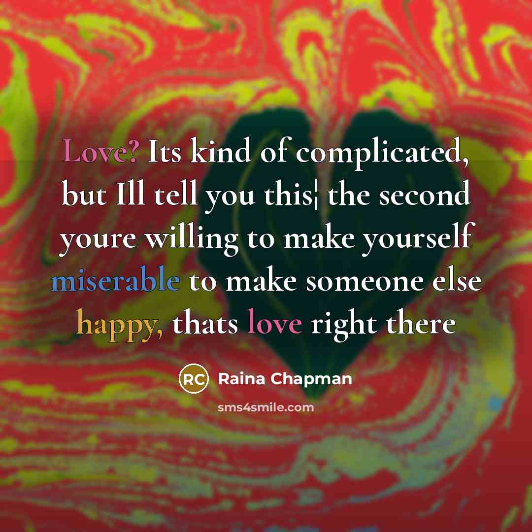 “Love? Its kind of complicated, but Ill tell you this¦ the second youre willing to make yourself miserable to make someone else happy, thats love right there” quote by Raina Chapman