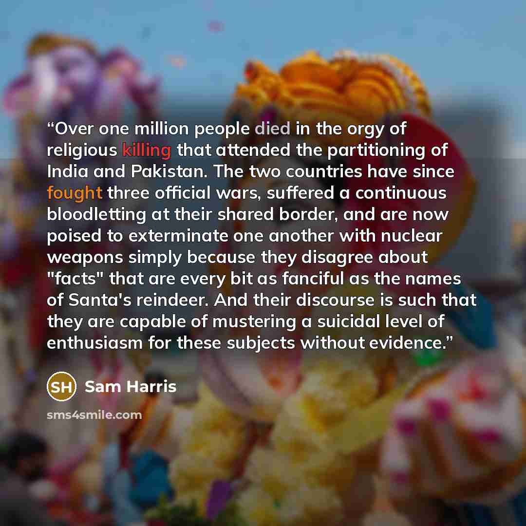 “Over one million people died in the orgy of religious killing that attended the partitioning of India and Pakistan. The two countries have since fought three official wars, suffered a continuous bloodletting at their shared border, and are now poised to exterminate one another with nuclear weapons…” quote by Sam Harris