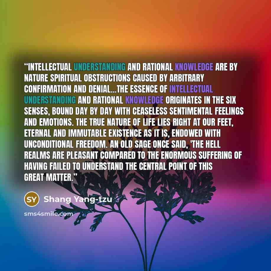 “Intellectual understanding and rational knowledge are by nature spiritual obstructions caused by arbitrary confirmation and denial...The essence of intellectual understanding and rational knowledge originates in the six senses, bound day by day with ceaseless sentimental feelings and emotions. The…” quote by Shang Yang-tzu