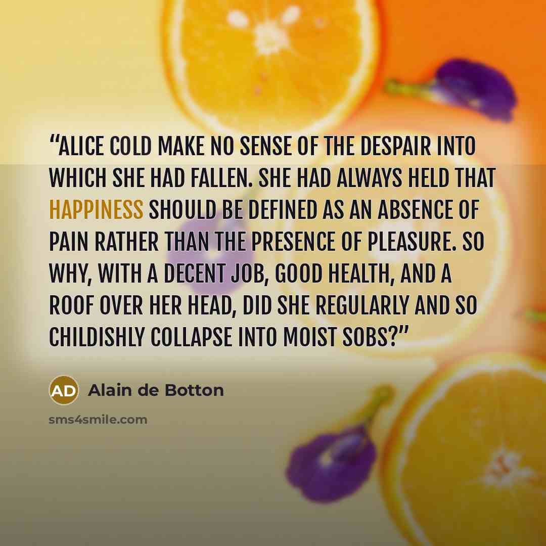 “Alice cold make no sense of the despair into which she had fallen. She had always held that happiness should be defined as an absence of pain rather than the presence of pleasure. So why, with a decent job, good health, and a roof over her head, did she regularly and so childishly collapse into…” quote by Alain de Botton