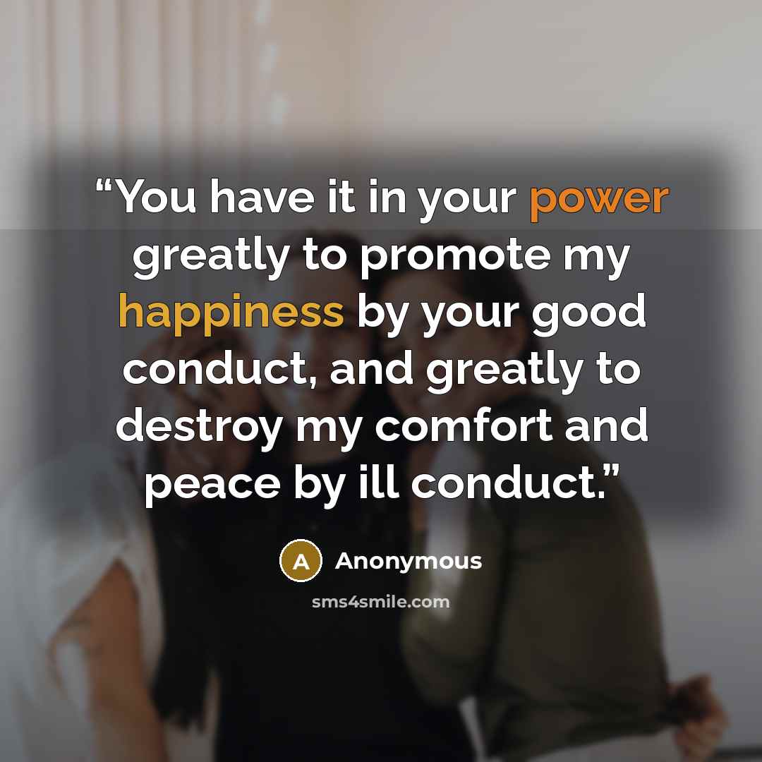 “You have it in your power greatly to promote my happiness by your good conduct, and greatly to destroy my comfort and peace by ill conduct.” quote by Anonymous
