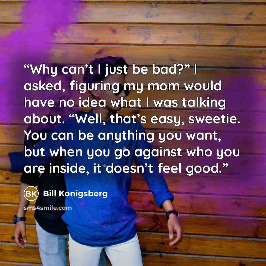 “Why can’t I just be bad?” I asked, figuring my mom would have no idea what I was talking about. “Well, that’s easy, sweetie. You can be anything you want, but when you go against who you are inside, it doesn’t feel good.” quote by Bill Konigsberg