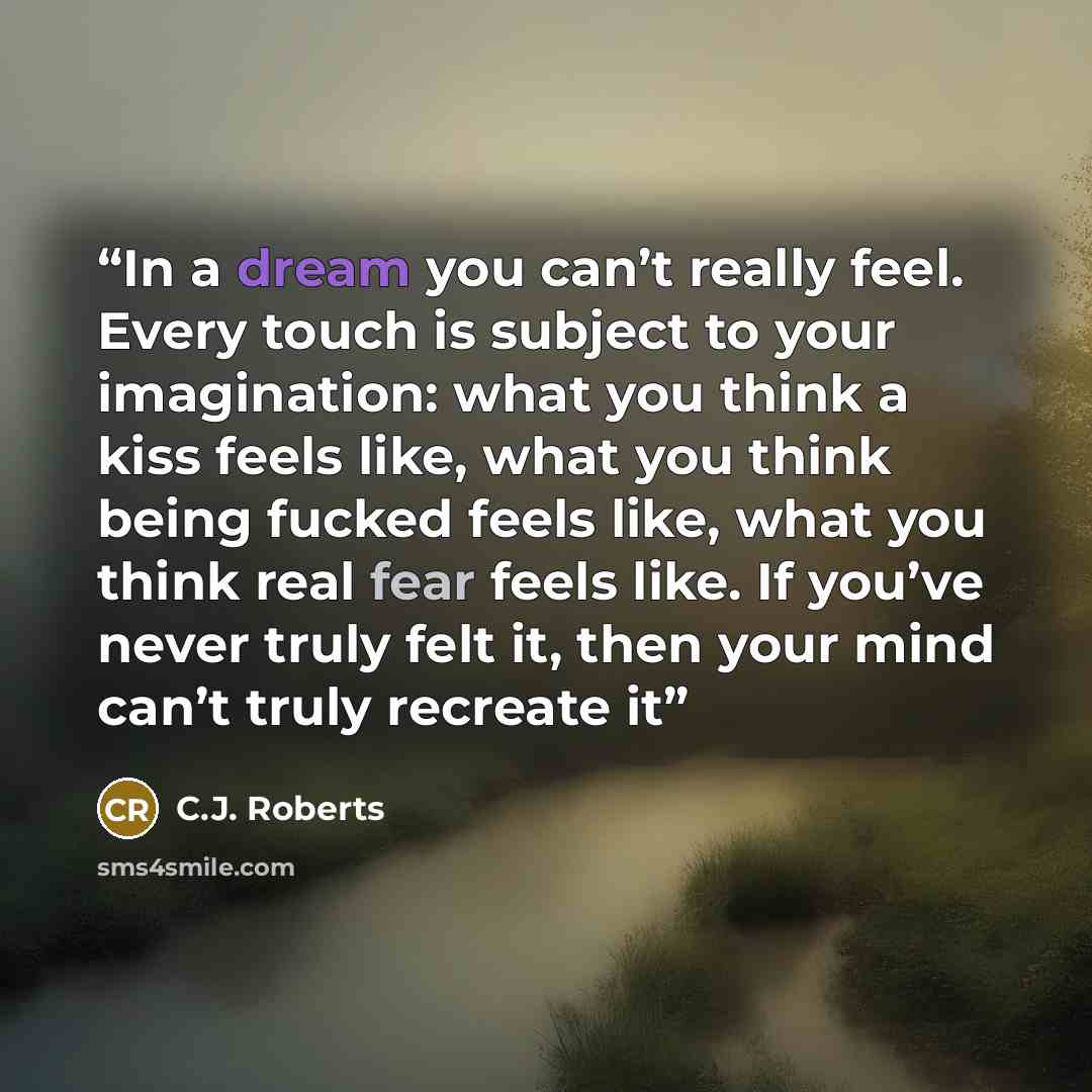 “In a dream you can’t really feel. Every touch is subject to your imagination: what you think a kiss feels like, what you think being fucked feels like, what you think real fear feels like. If you’ve never truly felt it, then your mind can’t truly recreate it” quote by C.J. Roberts