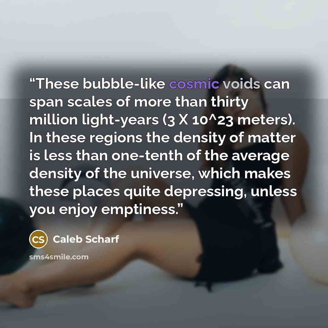 “These bubble-like cosmic voids can span scales of more than thirty million light-years (3 X 10^23 meters). In these regions the density of matter is less than one-tenth of the average density of the universe, which makes these places quite depressing, unless you enjoy emptiness.” quote by Caleb Scharf