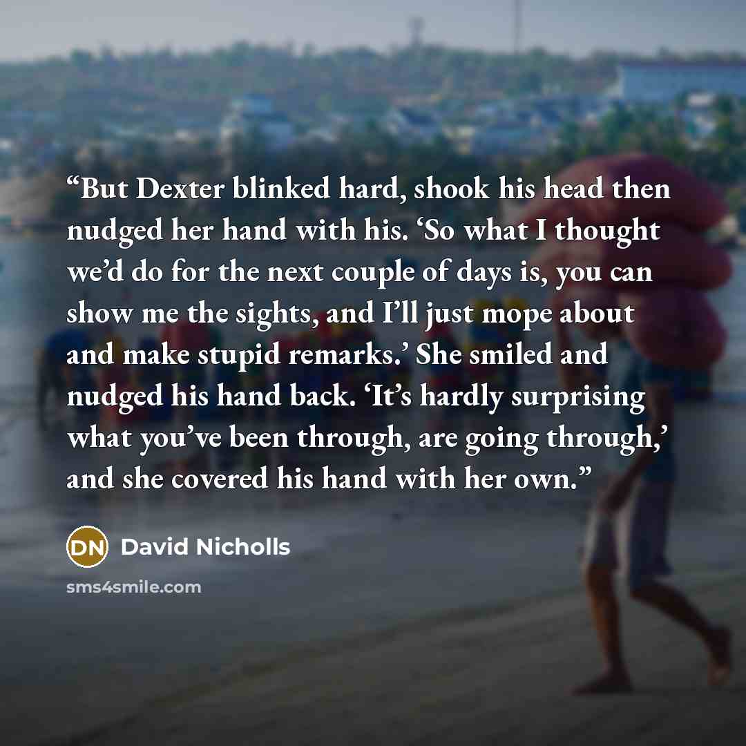 “But Dexter blinked hard, shook his head then nudged her hand with his. ‘So what I thought we’d do for the next couple of days is, you can show me the sights, and I’ll just mope about and make stupid remarks.’ She smiled and nudged his hand back. ‘It’s hardly surprising what you’ve been through…” quote by David Nicholls