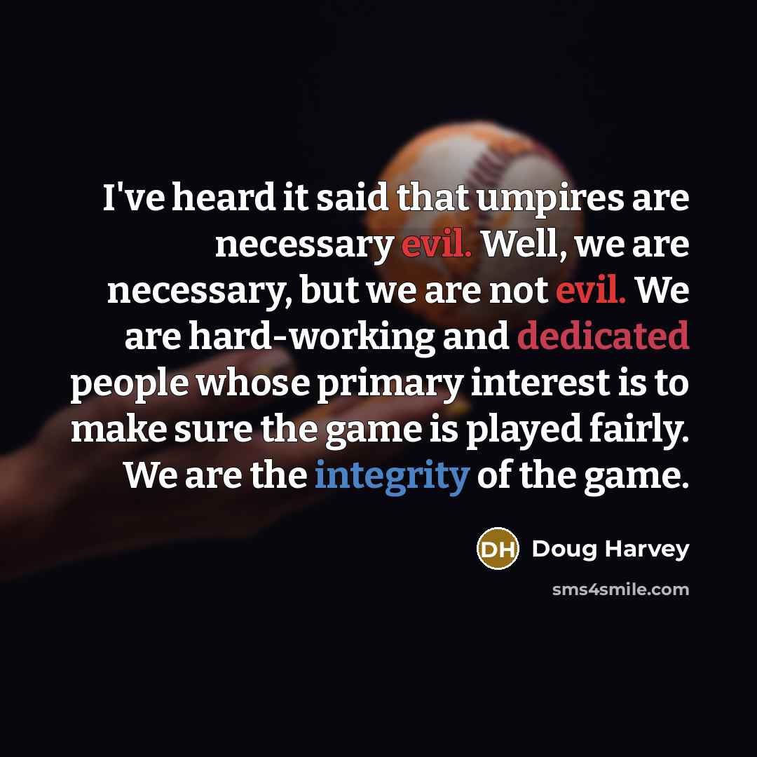 “I've heard it said that umpires are necessary evil. Well, we are necessary, but we are not evil. We are hard-working and dedicated people whose primary interest is to make sure the game is played fairly. We are the integrity of the game.” quote by Doug Harvey