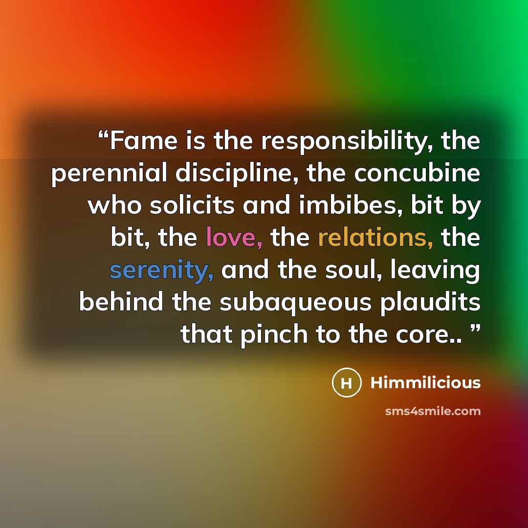 “Fame is the responsibility, the perennial discipline, the concubine who solicits and imbibes, bit by bit, the love, the relations, the serenity, and the soul, leaving behind the subaqueous plaudits that pinch to the core..” quote by Himmilicious