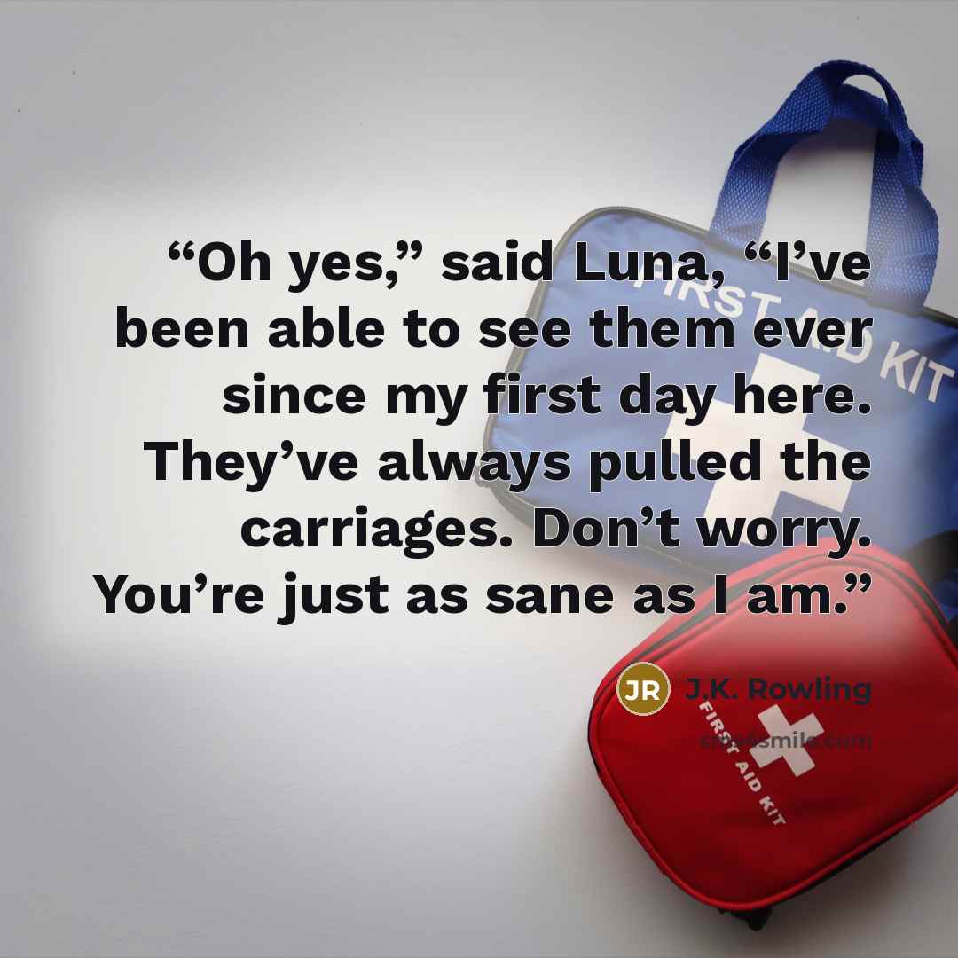 “Oh yes,” said Luna, “I’ve been able to see them ever since my first day here. They’ve always pulled the carriages. Don’t worry. You’re just as sane as I am.” quote by J.K. Rowling