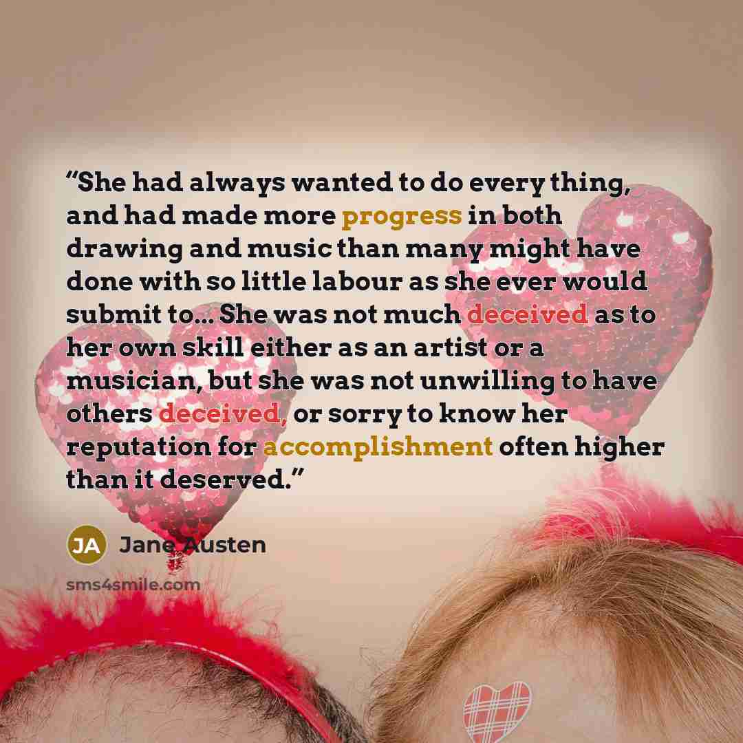 “She had always wanted to do every thing, and had made more progress in both drawing and music than many might have done with so little labour as she ever would submit to... She was not much deceived as to her own skill either as an artist or a musician, but she was not unwilling to have others…” quote by Jane Austen
