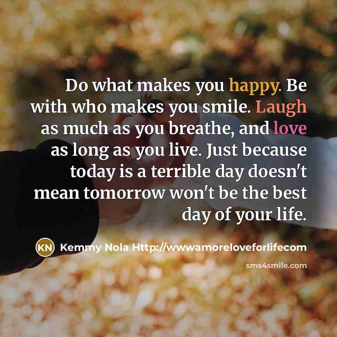 “Do what makes you happy. Be with who makes you smile. Laugh as much as you breathe, and love as long as you live. Just because today is a terrible day doesn't mean tomorrow won't be the best day of your life.” quote by Kemmy Nola Http://wwwamoreloveforlifecom