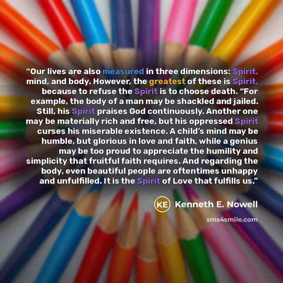 “Our lives are also measured in three dimensions: Spirit, mind, and body. However, the greatest of these is Spirit, because to refuse the Spirit is to choose death. “For example, the body of a man may be shackled and jailed. Still, his Spirit praises God continuously. Another one may be materially…” quote by Kenneth E. Nowell