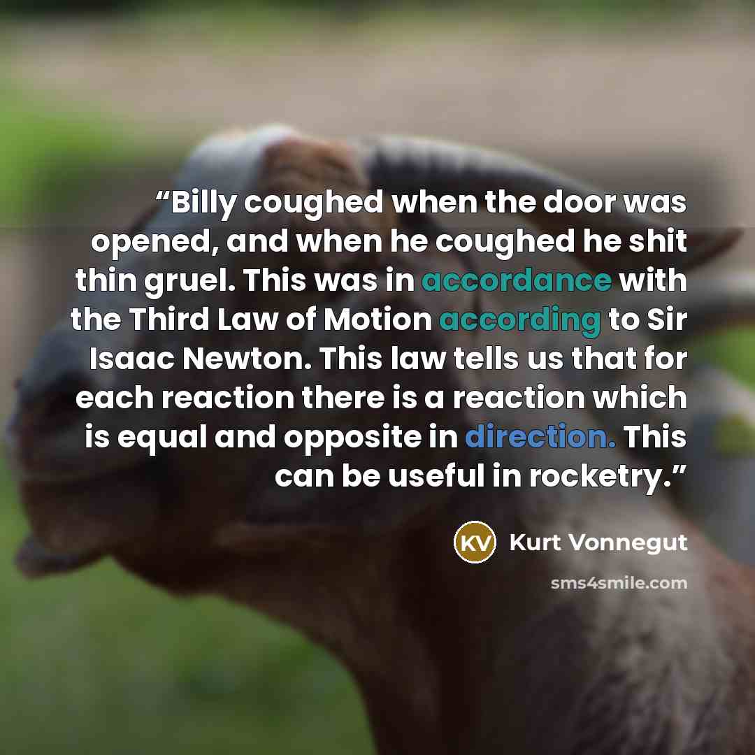 “Billy coughed when the door was opened, and when he coughed he shit thin gruel. This was in accordance with the Third Law of Motion according to Sir Isaac Newton. This law tells us that for each reaction there is a reaction which is equal and opposite in direction. This can be useful in rocketry.” quote by Kurt Vonnegut