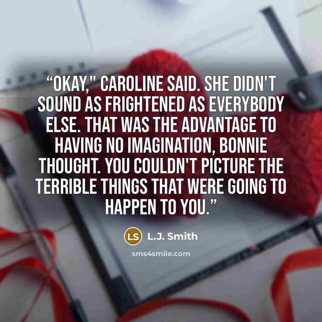 “Okay," Caroline said. She didn't sound as frightened as everybody else. That was the advantage to having no imagination, Bonnie thought. You couldn't picture the terrible things that were going to happen to you.” quote by L.J. Smith