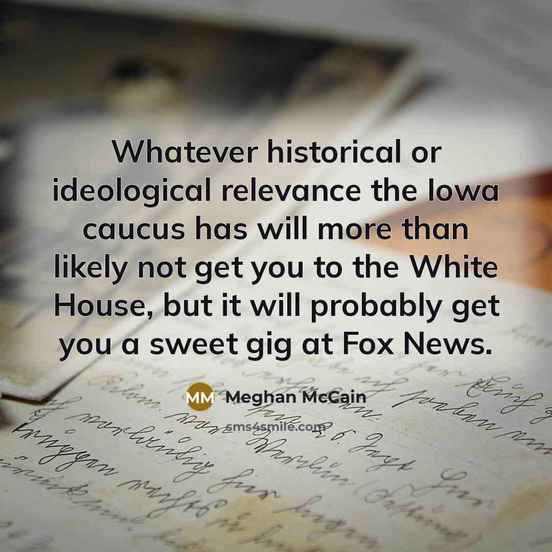 “Whatever historical or ideological relevance the Iowa caucus has will more than likely not get you to the White House, but it will probably get you a sweet gig at Fox News.” quote by Meghan McCain