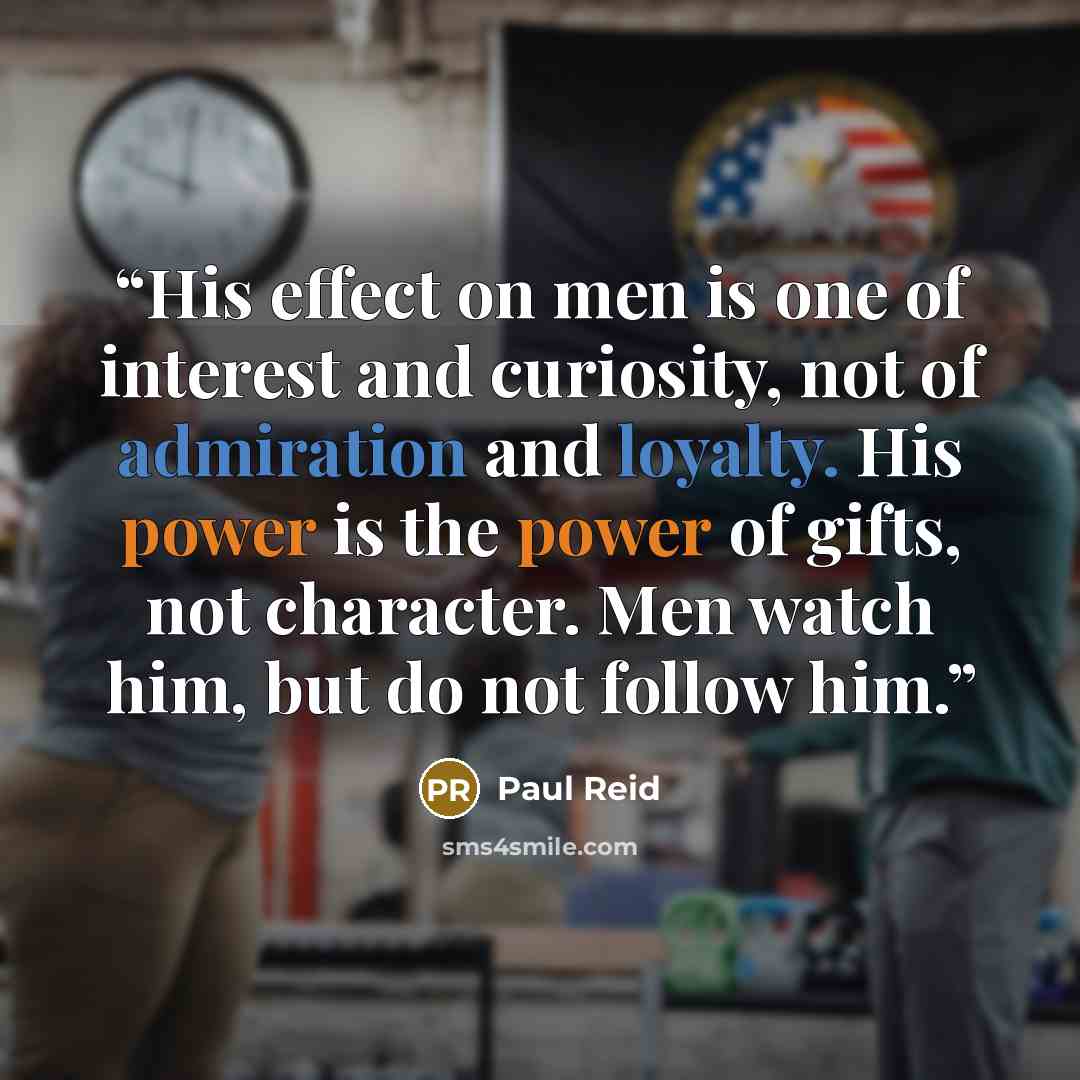 “His effect on men is one of interest and curiosity, not of admiration and loyalty. His power is the power of gifts, not character. Men watch him, but do not follow him.” quote by Paul Reid