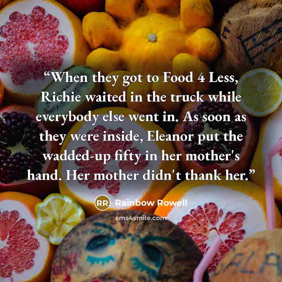 “When they got to Food 4 Less, Richie waited in the truck while everybody else went in. As soon as they were inside, Eleanor put the wadded-up fifty in her mother's hand. Her mother didn't thank her.” quote by Rainbow Rowell