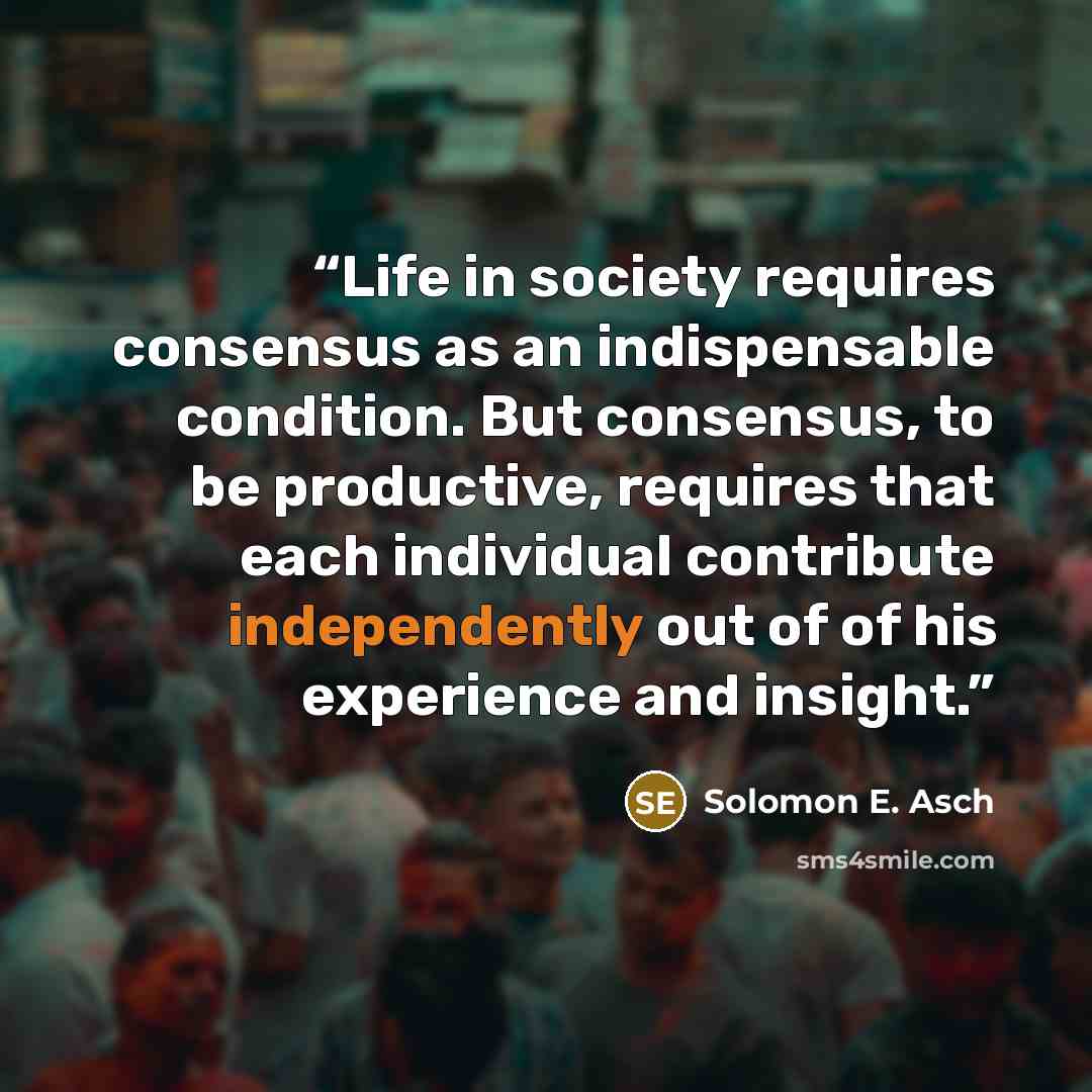 “Life in society requires consensus as an indispensable condition. But consensus, to be productive, requires that each individual contribute independently out of of his experience and insight.” quote by Solomon E. Asch