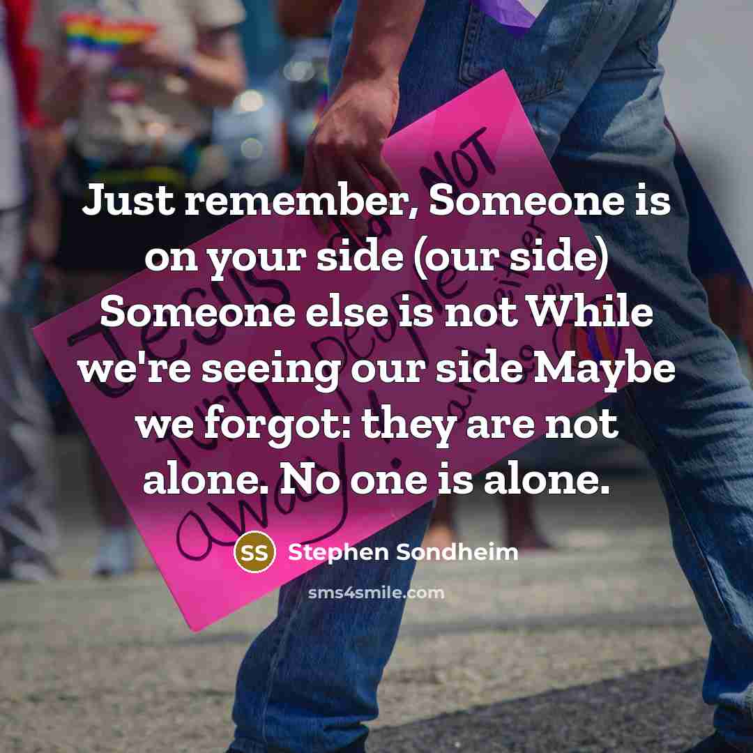 “Just remember, Someone is on your side (our side) Someone else is not While we're seeing our side Maybe we forgot: they are not alone. No one is alone.” quote by Stephen Sondheim