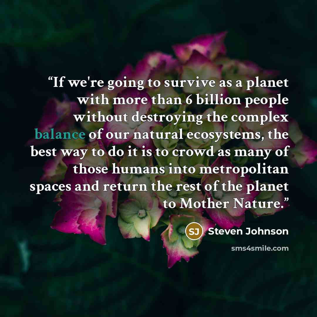 “If we're going to survive as a planet with more than 6 billion people without destroying the complex balance of our natural ecosystems, the best way to do it is to crowd as many of those humans into metropolitan spaces and return the rest of the planet to Mother Nature.” quote by Steven Johnson