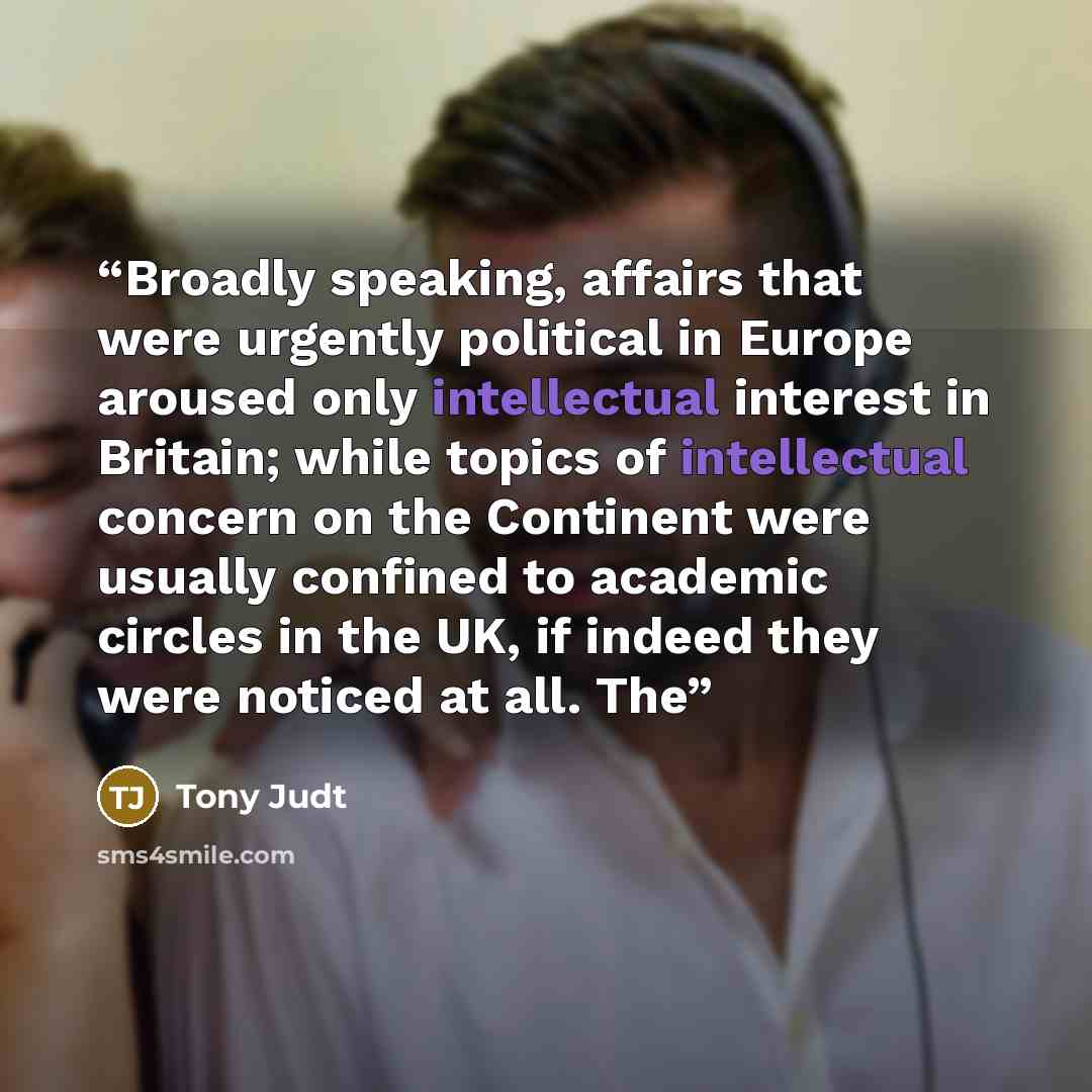 “Broadly speaking, affairs that were urgently political in Europe aroused only intellectual interest in Britain; while topics of intellectual concern on the Continent were usually confined to academic circles in the UK, if indeed they were noticed at all. The” quote by Tony Judt